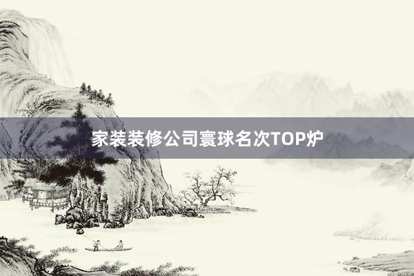 家装装修公司寰球名次TOP炉