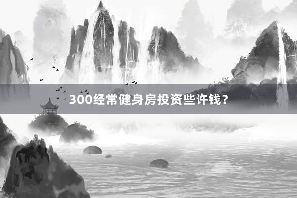 300经常健身房投资些许钱?
